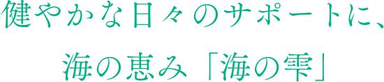 健やかな日々のサポートに、海の恵み「海の雫」